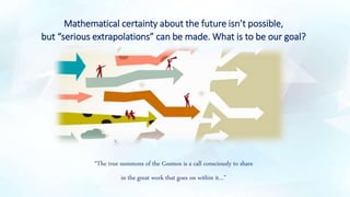 Mathematical certainty about the future isn’t possible,
but “serious extrapolations” can be made. What is to be our goal?
“The true summons of the Cosmos is a call consciously to share
in the great work that goes on within it…”
 