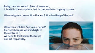 Being the most recent phase of evolution,
it is within the noosphere that further evolution is going to occur.
We must give up any notion that evolution is a thing of the past.
We are in evolution “up to our necks!”
Precisely because we stand right in
the centre of it,
we need to think about the future
and act responsibly.
 