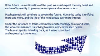 If the future is a continuation of the past, we must expect the very heart and
centre of humanity to grow more complex and more conscious.
Psychogenesis will continue to govern the future. Humanity today is unifying
more and more, and the life of the mind grows ever more intense.
Under the influence of trade, commerce and technology on a world scale,
the whole human race is evolving toward a unity never seen before.
The human species is folding back, as it were, upon itself
and expressing its oneness.
 