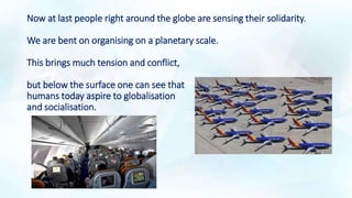Now at last people right around the globe are sensing their solidarity.
We are bent on organising on a planetary scale.
This brings much tension and conflict,
but below the surface one can see that
humans today aspire to globalisation
and socialisation.
 