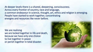 At deeper levels there is a shared, deepening, consciousness.
Across every frontier of country, race and language,
a common endeavour in science, thought, art, ethics and religion is emerging.
People have started to work together, concentrating
energies and resources like never before.
We are realising
we are locked together in life and death,
because we have only one choice:
to live together in peace
or perish together in total disaster.
 