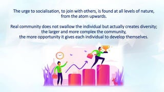 The urge to socialisation, to join with others, is found at all levels of nature,
from the atom upwards.
Real community does not swallow the individual but actually creates diversity;
the larger and more complex the community,
the more opportunity it gives each individual to develop themselves.
 