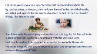 His entire work reveals an inner tension that consumed his whole life:
by temperament and occupation he knew himself to be ‘a child of earth’,
attracted and uplifted by the cosmos to which he felt himself personally
linked, - his scientific side.
Simultaneously, by upbringing and intellectual training, he felt himself to be
‘a child of heaven’, nurtured and imbued with the Christian faith.
He knew from direct personal experience the ‘ethos’ of both worlds.
His entire inner life was entirely bound up with this perpetual confrontation
between Heaven and Earth.
 