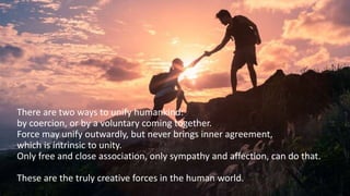 There are two ways to unify humankind:
by coercion, or by a voluntary coming together.
Force may unify outwardly, but never brings inner agreement,
which is intrinsic to unity.
Only free and close association, only sympathy and affection, can do that.
These are the truly creative forces in the human world.
 