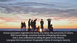 Human association engenders the family, the nation, the community of nations.
With human beings, conscious love has a life giving role to play,
that is, love understood as willing the good of the other(s).
Love gives the human person the greatest chance of coming to maturity.
 