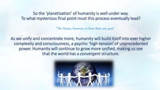 So the ‘planetisation’ of humanity is well under way.
To what mysterious final point must this process eventually lead?
“The future, however, is finer than any past”.
As we unify and concentrate more, humanity will build itself into ever higher
complexity and consciousness, a psychic ‘high tension’ of unprecedented
power. Humanity will continue to grow more unified, making us see
that the world has a convergent structure.
.
 