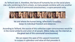 As Teilhard sees it, therefore, the future of humanity lies on the social plane.
Like cells combining to form a brain, so many people combine with one another
to form a kind of communal consciousness, a supra-personal unity.
Yet one where the human being, reflectively conscious,
keeps its individual freedom and existence.
According to Teilhard, the source of this collective super-consciousness would lie
in the moral solidarity and union of all people. [Many today see the internet as
the great tool of this communal consciousness]
We can expect the apex of this upward movement
to surpass in splendour and value all that precedes it.
 