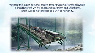 Without this super-personal centre, toward which all forces converge,
Teilhard believes we will collapse into egoism and selfishness,
and never come together as a unified humanity.
 