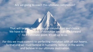 Are we going to reach this ultimate completion?
That will largely depend on our cooperation and choice.
We have to take control of evolution and carry it forward
to its ultimate point. It’s all up to us.
For this we must commit to perfecting evolution with all our hearts.
To that end we must believe in humanity, believe in the world,
and believe in our ultimate destination.
 