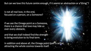 But can we love this future centre enough, if it seems an abstraction or a“thing”?
Is not all real love, in the end,
focused on a person, on a Someone?
If we see the Omega point as a Someone,
there is a chance that love may tide us
over every obstacle,
and that we shall indeed find the strength
to bring evolution to its final term.
In addition and above all, the Omega point itself is active,
attracting the whole cosmos towards itself.
 