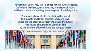 Thousands of years, may still lie ahead for the human species.
Our efforts in science, tech, the arts, international affairs,
- all have their place in this great enterprise of building unity.
Therefore, above all, it is our task in this world
to promote and foster concord, unity and love.
These are the great constructive forces of the future.
The future of humankind stands or falls
by the amount of love that we are going to invest.
 