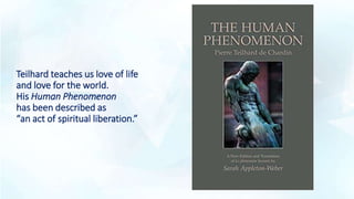 Teilhard teaches us love of life
and love for the world.
His Human Phenomenon
has been described as
“an act of spiritual liberation.”
 