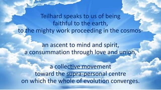 Teilhard speaks to us of being
faithful to the earth,
to the mighty work proceeding in the cosmos-
an ascent to mind and spirit,
a consummation through love and union,
a collective movement
toward the supra-personal centre
on which the whole of evolution converges.
 