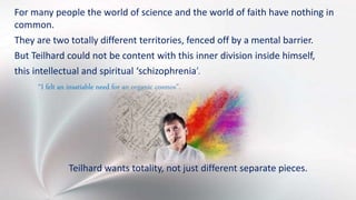 For many people the world of science and the world of faith have nothing in
common.
They are two totally different territories, fenced off by a mental barrier.
But Teilhard could not be content with this inner division inside himself,
this intellectual and spiritual ‘schizophrenia’.
“I felt an insatiable need for an organic cosmos”.
Teilhard wants totality, not just different separate pieces.
 