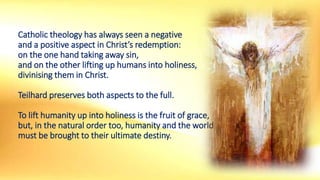 Catholic theology has always seen a negative
and a positive aspect in Christ’s redemption:
on the one hand taking away sin,
and on the other lifting up humans into holiness,
divinising them in Christ.
Teilhard preserves both aspects to the full.
To lift humanity up into holiness is the fruit of grace,
but, in the natural order too, humanity and the world
must be brought to their ultimate destiny.
 
