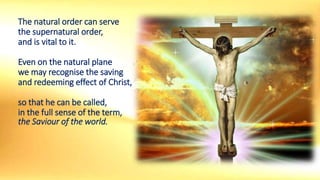 The natural order can serve
the supernatural order,
and is vital to it.
Even on the natural plane
we may recognise the saving
and redeeming effect of Christ,
so that he can be called,
in the full sense of the term,
the Saviour of the world.
 