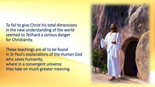 To fail to give Christ his total dimensions
in the new understanding of the world
seemed to Teilhard a serious danger
for Christianity.
These teachings are all to be found
in St Paul’s explanations of the Human God
who saves humanity,
where in a convergent universe
they take on much greater meaning.
 