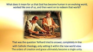 What does it mean for us that God has become human in an evolving world,
worked like one of us, and then went on to redeem that world?
That was the question Teilhard tried to answer, completely in line
with Catholic theology, only setting it within the new world view.
The orders of creation and grace ultimately become a single unity.
 