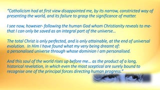 “Catholicism had at first view disappointed me, by its narrow, constricted way of
presenting the world, and its failure to grasp the significance of matter.
I see now, however- following the human God whom Christianity reveals to me-
that I can only be saved as an integral part of the universe…
The total Christ is only perfected, and is only attainable, at the end of universal
evolution. In Him I have found what my very being dreamt of:
a personalised universe through whose dominion I am personalised.
And this soul of the world rises up before me… as the product of a long,
historical revelation, in which even the most sceptical are surely bound to
recognise one of the principal forces directing human progress.”
 