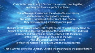 Christ is the point in which God and the universe meet together,
resolving tensions in a perfect synthesis.
The whole cosmic event and the whole of human history
at once become charged with meaning.
The world is not absurd; history is not blind chance:
they have a meaning, a direction and a goal.
Through all the ups and downs, the mighty course of world history draws on
toward its definitive goal: the revealing of the total Christ, risen and living
in persons and the whole of nature, crowned with the glories
of the entire cosmos, at the end of the Age:
the unique and supreme event
in which the historic is to be fused with the transcendental.
That is why for every true Christian, Christ is the meaning and the goal of history.
 