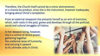 Therefore, the Church itself cannot be a minor phenomenon,
or a chance by-product, since she is the instrument, however inadequate,
bringing about Christ’s completion.
From an external viewpoint she presents herself as an arm of evolution,
which, with roots in the past, grows and develops through all the political,
social and cultural struggles of history.
In her deepest being, however,
she is a centre of divine power,
gathering together
the scattered races of humanity,
and carrying it upward
to its ultimate unity in Christ.
 