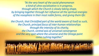 “At the very heart of the social phenomenon
a kind of ultra-socialisation is in progress,
through which the Church is slowly taking shape,
by bringing together through her influence all the spiritual energies
of the noosphere in their most noble forms, and giving them life:
the Church, that Christified part of the world aware of itself as such,
the Church, principal focus of inter-human relationships
through the intensity of its charity,
the Church, central axis of universal convergence
and the very spot where the universe and the Omega point
come rushing together.”
 