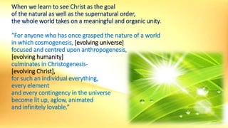 When we learn to see Christ as the goal
of the natural as well as the supernatural order,
the whole world takes on a meaningful and organic unity.
“For anyone who has once grasped the nature of a world
in which cosmogenesis, [evolving universe]
focused and centred upon anthropogenesis,
[evolving humanity]
culminates in Christogenesis-
[evolving Christ],
for such an individual everything,
every element
and every contingency in the universe
become lit up, aglow, animated
and infinitely lovable.”
 