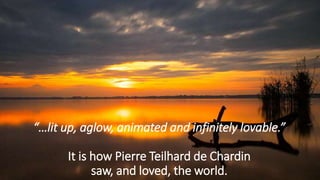 “…lit up, aglow, animated and infinitely lovable.”
It is how Pierre Teilhard de Chardin
saw, and loved, the world.
 
