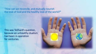 “How can we reconcile, and mutually nourish
the love of God and the healthy love of the world?”
This was Teilhard’s question,
because an unhealthy dualism
had been in operation
for centuries.
 