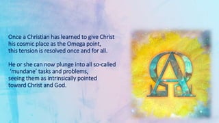 Once a Christian has learned to give Christ
his cosmic place as the Omega point,
this tension is resolved once and for all.
He or she can now plunge into all so-called
‘mundane’ tasks and problems,
seeing them as intrinsically pointed
toward Christ and God.
 