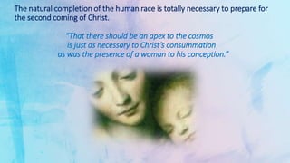 The natural completion of the human race is totally necessary to prepare for
the second coming of Christ.
“That there should be an apex to the cosmos
is just as necessary to Christ’s consummation
as was the presence of a woman to his conception.”
 
