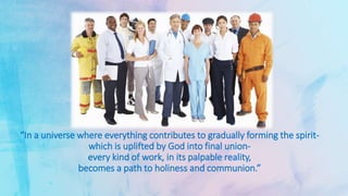 “In a universe where everything contributes to gradually forming the spirit-
which is uplifted by God into final union-
every kind of work, in its palpable reality,
becomes a path to holiness and communion.”
 