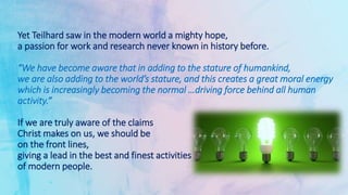 Yet Teilhard saw in the modern world a mighty hope,
a passion for work and research never known in history before.
“We have become aware that in adding to the stature of humankind,
we are also adding to the world’s stature, and this creates a great moral energy
which is increasingly becoming the normal …driving force behind all human
activity.”
If we are truly aware of the claims
Christ makes on us, we should be
on the front lines,
giving a lead in the best and finest activities
of modern people.
 