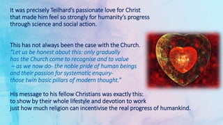 It was precisely Teilhard’s passionate love for Christ
that made him feel so strongly for humanity’s progress
through science and social action.
This has not always been the case with the Church.
“Let us be honest about this: only gradually
has the Church come to recognise and to value
– as we now do- the noble pride of human beings
and their passion for systematic enquiry-
those twin basic pillars of modern thought.”
His message to his fellow Christians was exactly this:
to show by their whole lifestyle and devotion to work
just how much religion can incentivise the real progress of humankind.
 