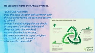 He seeks to enlarge the Christian virtues.
“LOVE ONE ANOTHER.
Does this basic Christian attitude mean only
that we are to relieve the cares and sorrows
of others?
Or does it not also imply that we should
actively spend ourselves on behalf of
the great body of humankind,
not merely to heal its wounds,
but to enter into all its hopes and fears
and to build it up in line with
what creation demands?”
 