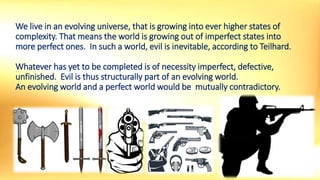 We live in an evolving universe, that is growing into ever higher states of
complexity. That means the world is growing out of imperfect states into
more perfect ones. In such a world, evil is inevitable, according to Teilhard.
Whatever has yet to be completed is of necessity imperfect, defective,
unfinished. Evil is thus structurally part of an evolving world.
An evolving world and a perfect world would be mutually contradictory.
 