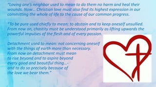 “Loving one’s neighbor used to mean to do them no harm and heal their
wounds. Now… Christian love must also find its highest expression in our
committing the whole of life to the cause of our common progress.
“To be pure used chiefly to mean: to abstain and to keep oneself unsullied.
From now on, chastity must be understood primarily as lifting upwards the
powerful impulses of the flesh and of every passion.
Detachment used to mean: not concerning oneself
with the things of earth more than necessary.
From now on detachment must mean
to rise beyond and to aspire beyond
every good and beautiful thing…-
and to do so precisely because of
the love we bear them.”
 