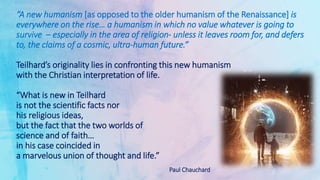 “A new humanism [as opposed to the older humanism of the Renaissance] is
everywhere on the rise… a humanism in which no value whatever is going to
survive – especially in the area of religion- unless it leaves room for, and defers
to, the claims of a cosmic, ultra-human future.”
Teilhard’s originality lies in confronting this new humanism
with the Christian interpretation of life.
“What is new in Teilhard
is not the scientific facts nor
his religious ideas,
but the fact that the two worlds of
science and of faith…
in his case coincided in
a marvelous union of thought and life.”
Paul Chauchard
 