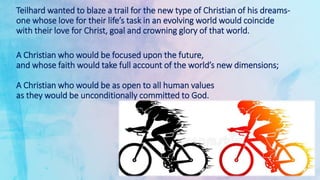 Teilhard wanted to blaze a trail for the new type of Christian of his dreams-
one whose love for their life’s task in an evolving world would coincide
with their love for Christ, goal and crowning glory of that world.
A Christian who would be focused upon the future,
and whose faith would take full account of the world’s new dimensions;
A Christian who would be as open to all human values
as they would be unconditionally committed to God.
 