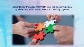 Teilhard knew this was a mammoth task, to be achievable only
by all creative minds within the Church working together.
 