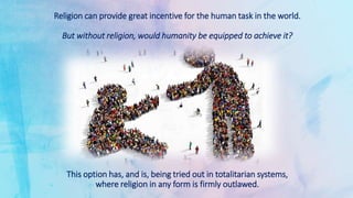 Religion can provide great incentive for the human task in the world.
But without religion, would humanity be equipped to achieve it?
This option has, and is, being tried out in totalitarian systems,
where religion in any form is firmly outlawed.
 
