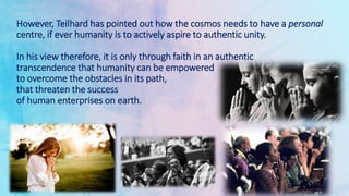 However, Teilhard has pointed out how the cosmos needs to have a personal
centre, if ever humanity is to actively aspire to authentic unity.
In his view therefore, it is only through faith in an authentic
transcendence that humanity can be empowered
to overcome the obstacles in its path,
that threaten the success
of human enterprises on earth.
 