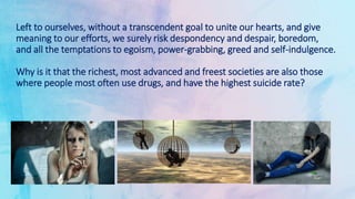 Left to ourselves, without a transcendent goal to unite our hearts, and give
meaning to our efforts, we surely risk despondency and despair, boredom,
and all the temptations to egoism, power-grabbing, greed and self-indulgence.
Why is it that the richest, most advanced and freest societies are also those
where people most often use drugs, and have the highest suicide rate?
 