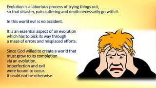 Evolution is a laborious process of trying things out,
so that disaster, pain suffering and death necessarily go with it.
In this world evil is no accident.
It is an essential aspect of an evolution
which has to pick its way through
a maze of errors and misplaced efforts.
Since God willed to create a world that
must grow to its completion
via an evolution,
imperfection and evil
were bound to occur.
It could not be otherwise.
 