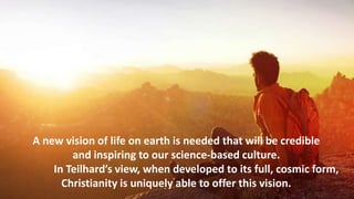 A new vision of life on earth is needed that will be credible
and inspiring to our science-based culture.
In Teilhard’s view, when developed to its full, cosmic form,
Christianity is uniquely able to offer this vision.
 