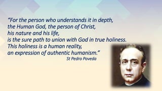 “For the person who understands it in depth,
the Human God, the person of Christ,
his nature and his life,
is the sure path to union with God in true holiness.
This holiness is a human reality,
an expression of authentic humanism.”
St Pedro Poveda
 
