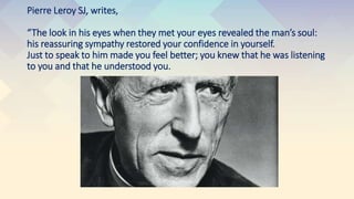 Pierre Leroy SJ, writes,
“The look in his eyes when they met your eyes revealed the man’s soul:
his reassuring sympathy restored your confidence in yourself.
Just to speak to him made you feel better; you knew that he was listening
to you and that he understood you.
 