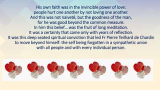 His own faith was in the invincible power of love:
people hurt one another by not loving one another.
And this was not naiveté, but the goodness of the man,
for he was good beyond the common measure.
In him this belief… was the fruit of long meditation.
It was a certainty that came only with years of reflection.
It was this deep seated spiritual conviction that led Fr Pierre Teilhard de Chardin
to move beyond himself: the self being forgotten in a sympathetic union
with all people and with every individual person.
 