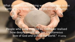 What was really astonishing was his closeness to the
earth and his deep feeling for the value of matter.
People who were shocked by him never realised
how deeply rooted was this simultaneous
love of God and love of the world.” P. Leroy
 
