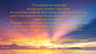 “Throughout my whole life,
during every moment I have lived,
the world has gradually been taking on light and fire for me,
until it has come to wrap me around in one luminous mass,
glowing from within…
The purple flush of matter fading softly into the gold of spirit,
to be lost finally in an incandescent personal universe…
this is what my contact with the earth has taught me -
the diaphany of the divine at the heart of a glowing universe,
the divine radiating from the depths of matter a-flame”.
 